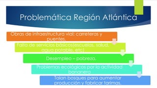 Problemática Región Atlántica
Obras de infraestructura vial: carreteras y
puentes.
Falta de servicios básicos(escuelas, salud,
agua potable, etc)
Desempleo – pobreza.
Problemas ecológicos por la actividad
bananera
Talan bosques para aumentar
producción y fabricar tarimas.
 