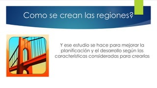 Como se crean las regiones?
Y ese estudio se hace para mejorar la
planificación y el desarrollo según las
características consideradas para crearlas
 