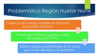 Problemática Región Huetar Norte
Carencia de trabajo estable favorece la
economía informal
Problemas limítrofes (guerra civil en
Nicaragua en 1979).
Existen grupos paramilitares en la zona
que viven del robo y la extorsión.
 
