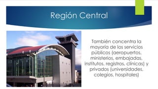 Región Central
También concentra la
mayoría de los servicios
públicos (aeropuertos,
ministerios, embajadas,
institutos, registros, clínicas) y
privados (universidades,
colegios, hospitales)
 