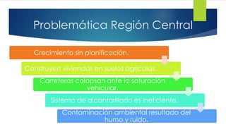 Problemática Región Central
Crecimiento sin planificación.
Construyen viviendas en suelos agrícolas.
Carreteras colapsan ante la saturación
vehicular.
Sistema de alcantarillado es ineficiente.
Contaminación ambiental resultado del
humo y ruido.
 