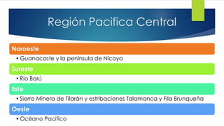Región Pacifica Central
Noroeste
•Guanacaste y la península de Nicoya
Sureste
•Río Barú
Este
•Sierra Minera de Tilarán y estribaciones Talamanca y Fila Brunqueña
Oeste
•Océano Pacifico
 