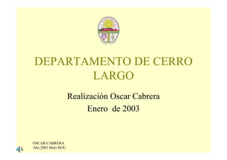 DEPARTAMENTO DE CERRO
       LARGO
                    Realización Oscar Cabrera
                         Enero de 2003


OSCAR CABRERA
Año 2003 Melo ROU
 