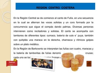 REGION CENTRO COSTERA
En la Región Central se da comienzo al canto de Fulía, en una secuencia
en la cual se alternan las voces solistas y un coro formado por la
concurrencia que sigue el compás dando palmas. Diversas personas
intervienen como recitadores y solistas. El canto se acompaña con
tambores de diferentes tipos: cumaco, batería de culo e´ puya, también
con quitiplás una maraca en la derecha, charrasca y rítmicos golpes
sobre un plato metálico.
En la Región de Barlovento se interpretan las fulías con cuatro, maracas y
la batería de tamboritas de fulías denominadas prima, pujao y cruzao;
cada uno se toca diferente y juntos forman una poliritmia.
Sabías
que…
 
