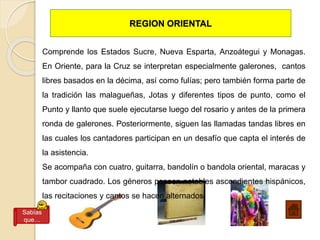 REGION ORIENTAL
Comprende los Estados Sucre, Nueva Esparta, Anzoátegui y Monagas.
En Oriente, para la Cruz se interpretan especialmente galerones, cantos
libres basados en la décima, así como fulías; pero también forma parte de
la tradición las malagueñas, Jotas y diferentes tipos de punto, como el
Punto y llanto que suele ejecutarse luego del rosario y antes de la primera
ronda de galerones. Posteriormente, siguen las llamadas tandas libres en
las cuales los cantadores participan en un desafío que capta el interés de
la asistencia.
Se acompaña con cuatro, guitarra, bandolín o bandola oriental, maracas y
tambor cuadrado. Los géneros poseen notables ascendientes hispánicos,
las recitaciones y cantos se hacen alternados.
Sabías
que…
 