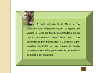 A partir del día 3 de Mayo y con
características diferentes según la región, se
venera la Cruz de Mayo, celebrándose en su
honor numerosas ceremonias que son
organizadas por Sociedades o Cofradías o por
iniciativa particular, en las cuales se pagan
promesas formuladas generalmente por motivos
de salud o por devoción.
 