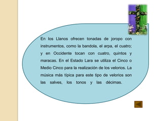 En los Llanos ofrecen tonadas de joropo con
instrumentos, como la bandola, el arpa, el cuatro;
y en Occidente tocan con cuatro, quintos y
maracas. En el Estado Lara se utiliza el Cinco o
Medio Cinco para la realización de los velorios. La
música más típica para este tipo de velorios son
las salves, los tonos y las décimas.
 