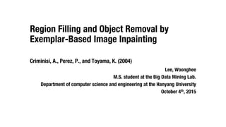 Region Filling and Object Removal by
Exemplar-Based Image Inpainting
Criminisi, A., Perez, P., and Toyama, K. (2004)
Lee, Woonghee
M.S. student at the Big Data Mining Lab.
Department of computer science and engineering at the Hanyang University
October 4th, 2015
 
