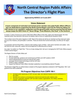 North Central Region Public Affairs
                                    The Director’s Flight Plan
                                      Approved by NCR/CC on 9 June 2011


                                                  Vision Statement
 A team composed of motivated and trained senior member and cadet Public Affairs Officers
 who are dedicated to supporting the North Central Region and Civil Air Patrol by telling our
CAP stories to our members, supporters and the general public and by ensuring that the team
 always keeps the NCR Vision of “Seven Wings, Three Missions, One Goal” in the forefront.

In nearly 11 years of service as a senior CAP Public Affairs Officer at the wing, region and national levels, the most
important thing I have learned is that senior PA leaders need to focus on supporting the Squadron PAOs.

This is where most of the action happens in CAP. Most of the stories are told by our members as they meet each week,
go out on the missions, and participate in activities. These are stories that must be told locally. So what can the region
do?

In cooperation with the Wing PAOs, I intend to start building a team of PAOs – both senior members and cadets – who
will have the tools, resources, support and encouragement to effectively tell our stories.

As a start, I’ve written my “Flight Plan.” This is a 6-step strategy that I will use in managing the CAP Public Affairs program
in North Central Region.

The Region Director of Public Affairs will:

    •   Plan for success
    •   Provide leadership, guidance and mentoring for all PAOs and CAP Leaders in NCR
    •   Submit releases/stories to local and internal CAP media
    •   Leverage Internet based technology to tell the CAP story
    •   Publish a region newsletter
    •   Support the National Public Affairs Volunteer Leadership in accomplishing national PA goals

The Director’s Flight Plan as outlined below is based on PA program objectives contained in CAP Regulation 190-1 and
guidance from NCR Leadership.

                               PA Program Objectives from CAPR 190-1
           •    Increase public awareness of CAP, its local, state, and national missions and its contributions to
                the nation.
           •    Develop and conduct a comprehensive internal and external public relations plan.
           •    Promote cooperation between CAP and other aviation organizations, the military, business,
                industry, and civic groups.




                                                           Al Pabon, Major, CAP
                                                           Director of Public Affairs

North Central Region                                                                                                 June 2011
 