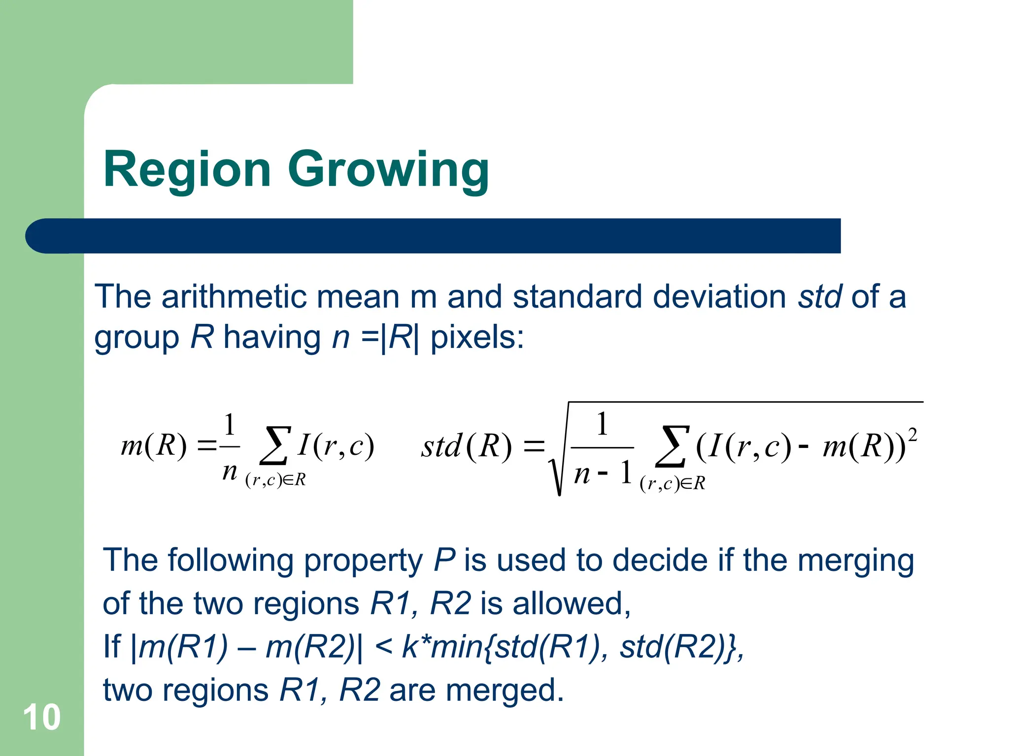 10
Region Growing
The following property P is used to decide if the merging
of the two regions R1, R2 is allowed,
If |m(R1) – m(R2)| < k*min{std(R1), std(R2)},
two regions R1, R2 are merged.



R
c
r
c
r
I
n
R
m
)
,
(
)
,
(
1
)
(
The arithmetic mean m and standard deviation std of a
group R having n =|R| pixels:





R
c
r
R
m
c
r
I
n
R
std
)
,
(
2
))
(
)
,
(
(
1
1
)
(
 