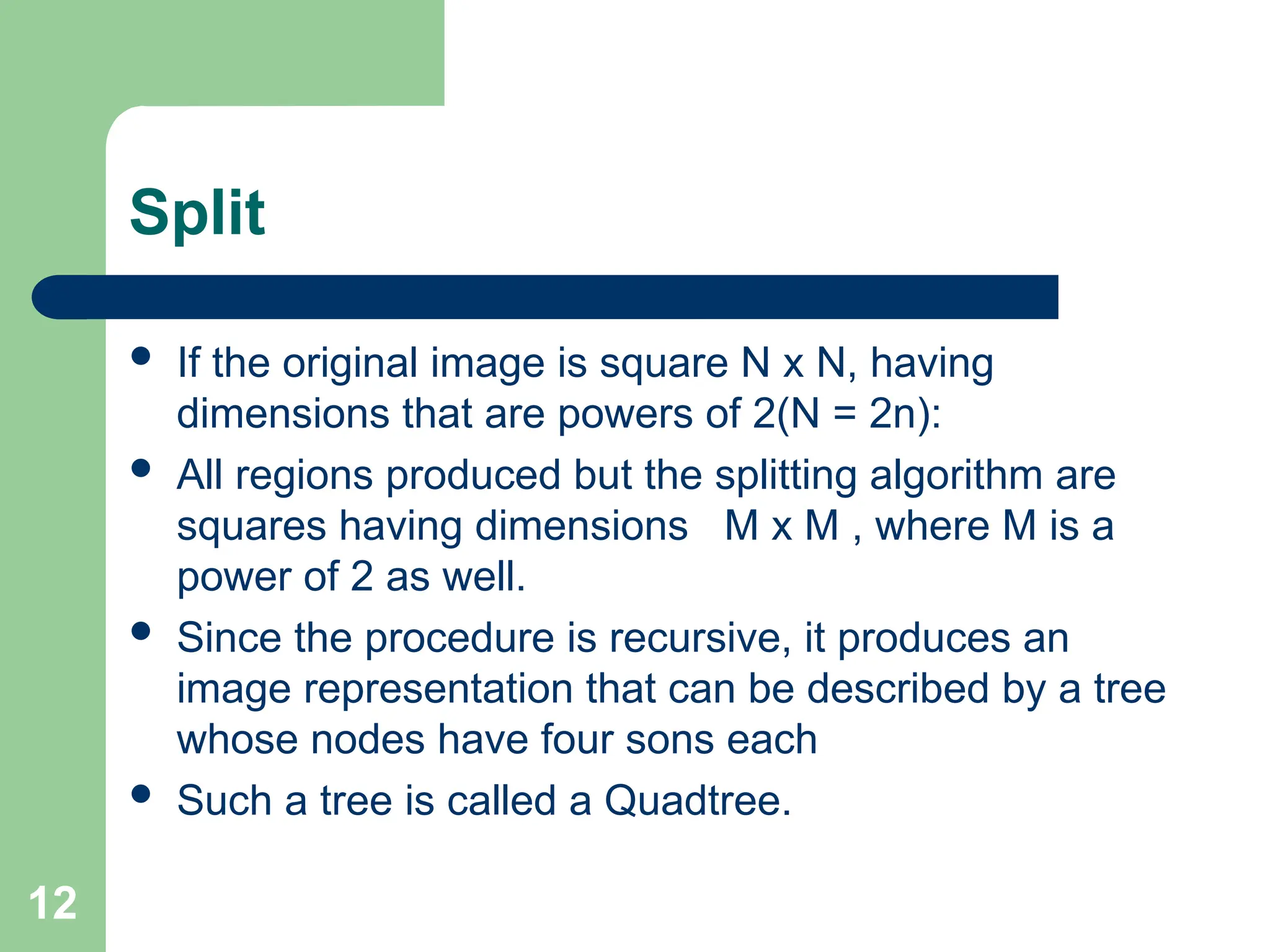 12
Split
 If the original image is square N x N, having
dimensions that are powers of 2(N = 2n):
 All regions produced but the splitting algorithm are
squares having dimensions M x M , where M is a
power of 2 as well.
 Since the procedure is recursive, it produces an
image representation that can be described by a tree
whose nodes have four sons each
 Such a tree is called a Quadtree.
 