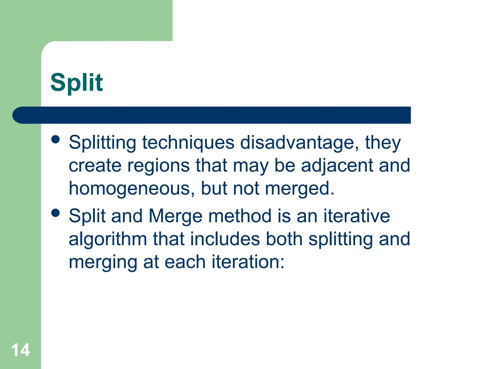 14
Split
 Splitting techniques disadvantage, they
create regions that may be adjacent and
homogeneous, but not merged.
 Split and Merge method is an iterative
algorithm that includes both splitting and
merging at each iteration:
 