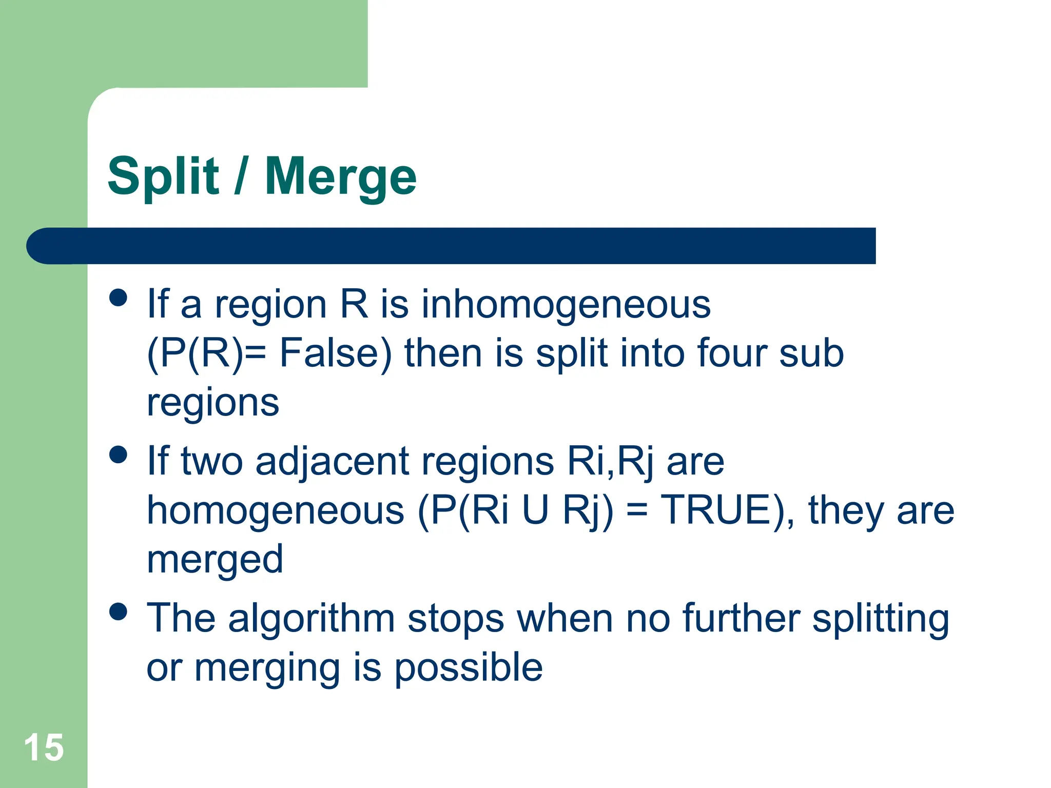 15
Split / Merge
 If a region R is inhomogeneous
(P(R)= False) then is split into four sub
regions
 If two adjacent regions Ri,Rj are
homogeneous (P(Ri U Rj) = TRUE), they are
merged
 The algorithm stops when no further splitting
or merging is possible
 