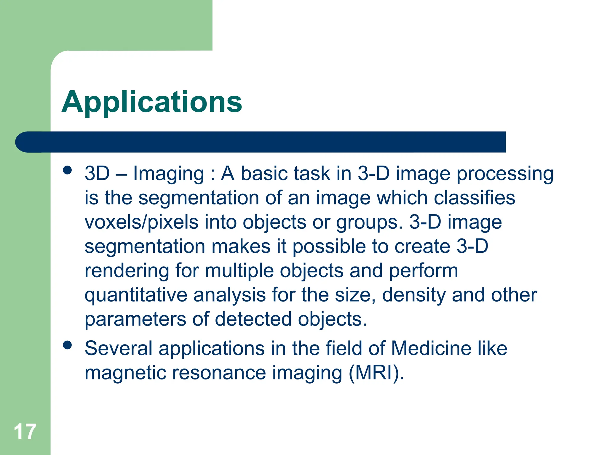 17
Applications
 3D – Imaging : A basic task in 3-D image processing
is the segmentation of an image which classifies
voxels/pixels into objects or groups. 3-D image
segmentation makes it possible to create 3-D
rendering for multiple objects and perform
quantitative analysis for the size, density and other
parameters of detected objects.
 Several applications in the field of Medicine like
magnetic resonance imaging (MRI).
 