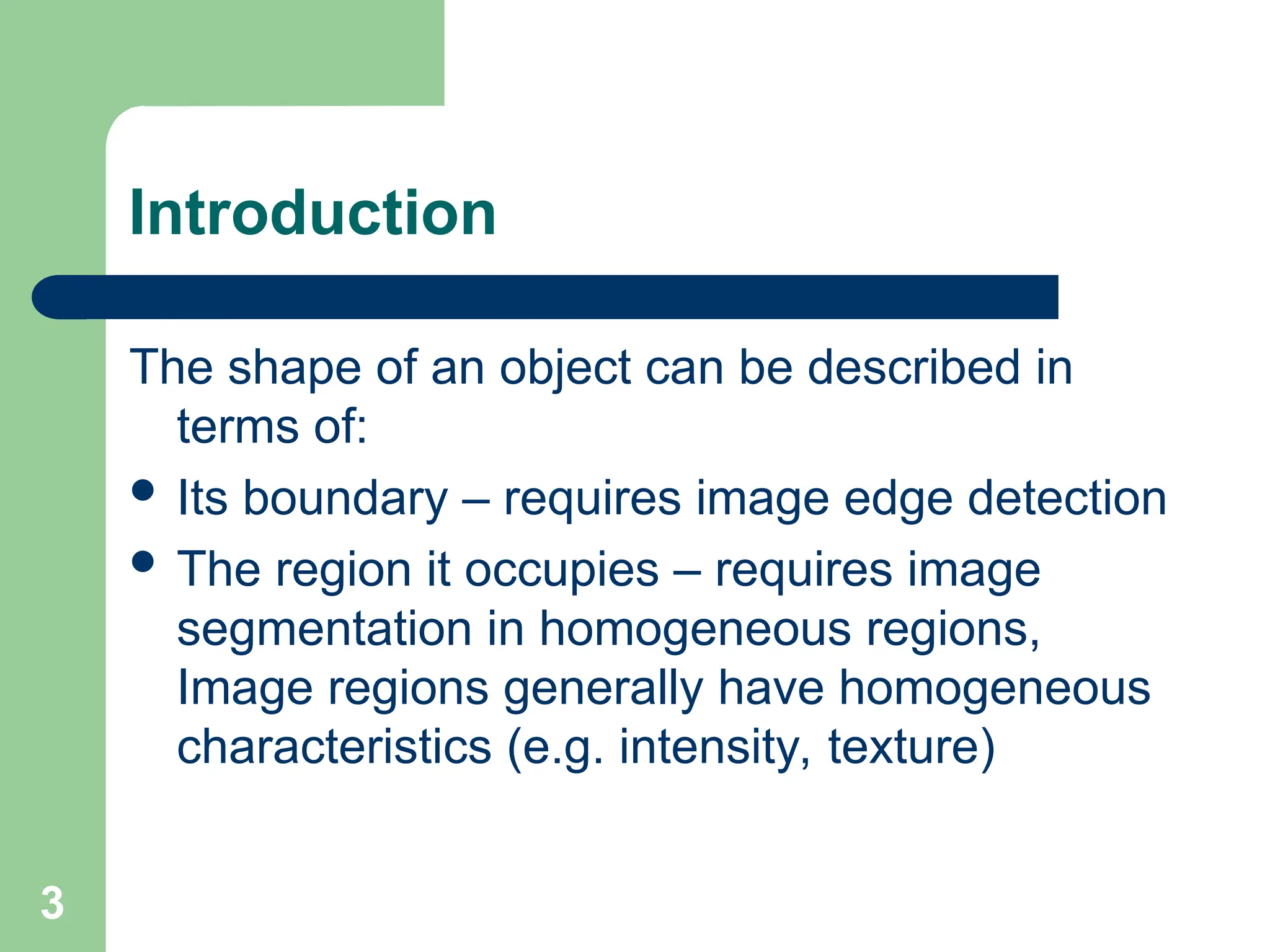 3
Introduction
The shape of an object can be described in
terms of:
 Its boundary – requires image edge detection
 The region it occupies – requires image
segmentation in homogeneous regions,
Image regions generally have homogeneous
characteristics (e.g. intensity, texture)
 
