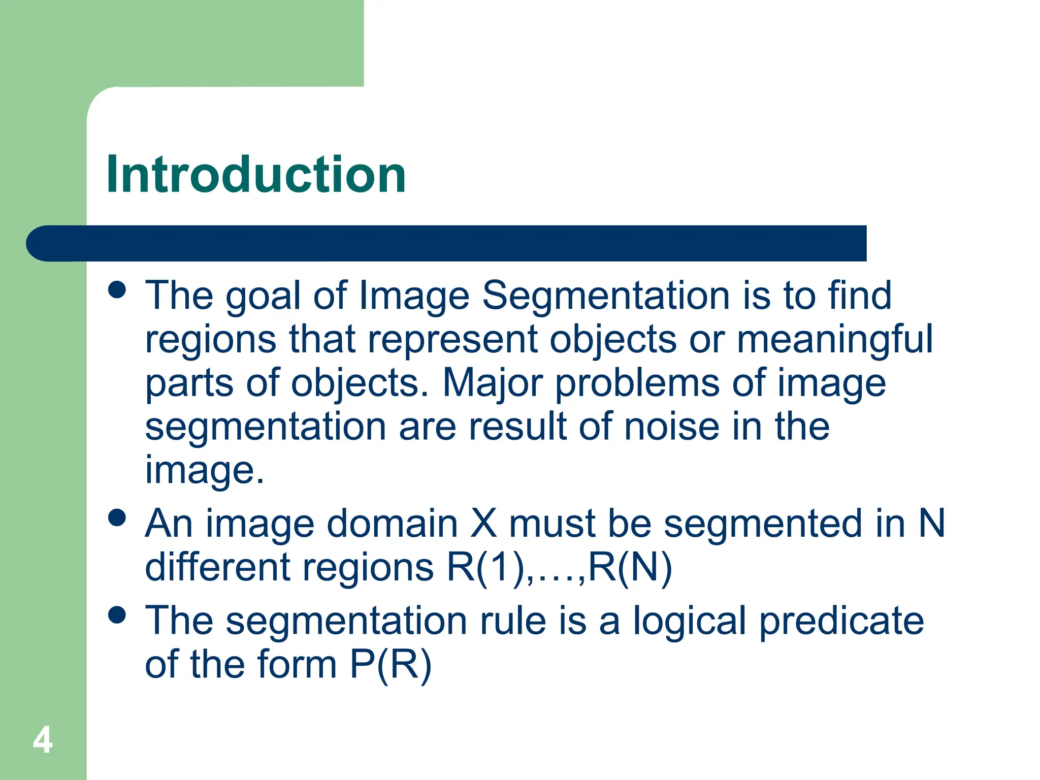 4
Introduction
 The goal of Image Segmentation is to find
regions that represent objects or meaningful
parts of objects. Major problems of image
segmentation are result of noise in the
image.
 An image domain X must be segmented in N
different regions R(1),…,R(N)
 The segmentation rule is a logical predicate
of the form P(R)
 