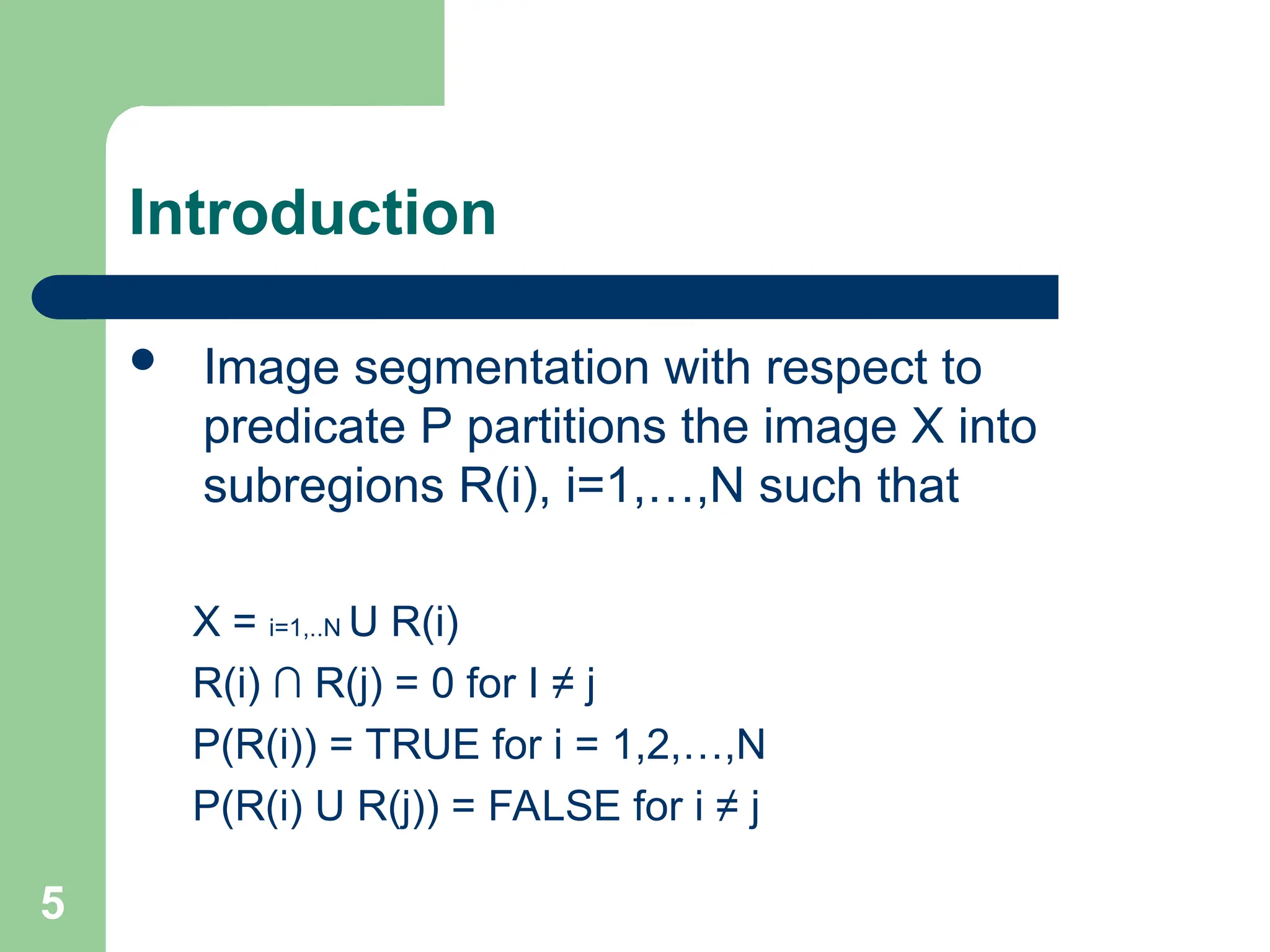 5
Introduction
 Image segmentation with respect to
predicate P partitions the image X into
subregions R(i), i=1,…,N such that
X = i=1,..N U R(i)
R(i) ∩ R(j) = 0 for I ≠ j
P(R(i)) = TRUE for i = 1,2,…,N
P(R(i) U R(j)) = FALSE for i ≠ j
 