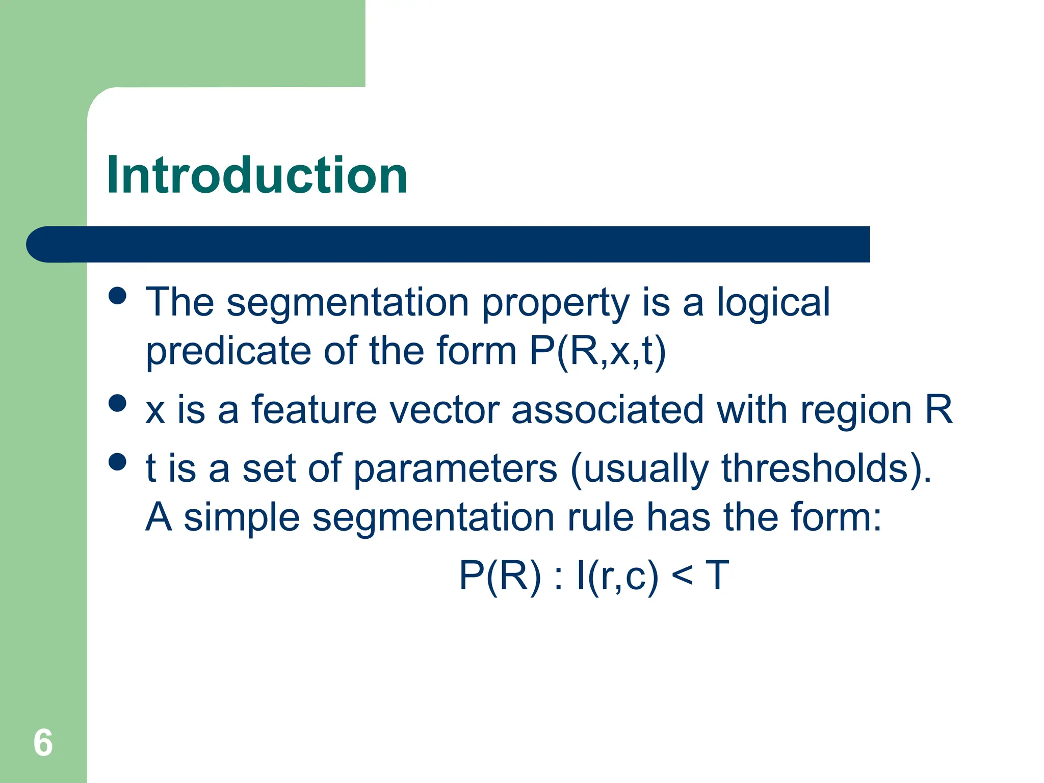 6
Introduction
 The segmentation property is a logical
predicate of the form P(R,x,t)
 x is a feature vector associated with region R
 t is a set of parameters (usually thresholds).
A simple segmentation rule has the form:
P(R) : I(r,c) < T
 