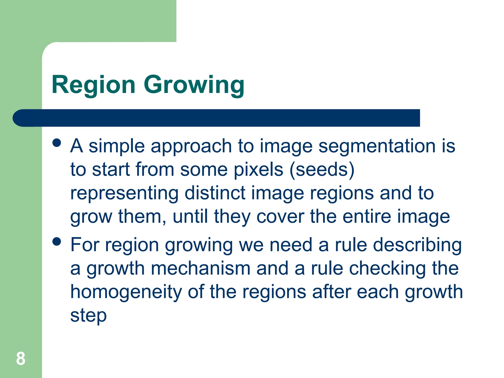 8
Region Growing
 A simple approach to image segmentation is
to start from some pixels (seeds)
representing distinct image regions and to
grow them, until they cover the entire image
 For region growing we need a rule describing
a growth mechanism and a rule checking the
homogeneity of the regions after each growth
step
 