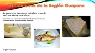 La gastronomía es moderna y simplista, se puede
decir que es muy transcultural.
Su cocina se basa en productos característicos de la zona, como el queso
guayanés, pescado, el casabe chorreado, entre otros.
 