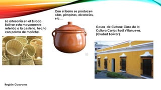 La artesanía en el Estado
Bolívar esta mayormente
referida a la cestería, hecha
con palma de moriche.
Con el barro se producen
ollas, pimpinas, alcancías,
etc…
Casas de Cultura: Casa de la
Cultura Carlos Raúl Villanueva,
(Ciudad Bolívar)
 