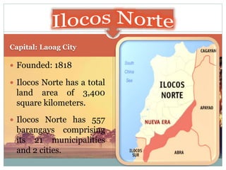 Capital: Laoag City
 Founded: 1818
 Ilocos Norte has a total
land area of 3,400
square kilometers.
 Ilocos Norte has 557
barangays comprising
its 21 municipalities
and 2 cities.
 