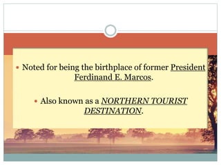  Noted for being the birthplace of former President
Ferdinand E. Marcos.
 Also known as a NORTHERN TOURIST
DESTINATION.
 