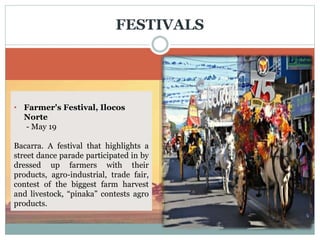  Pamulinawen Festival, Ilocos
Norte
Featured are the floral and dance
parade. Every February 10 (feast of
St. William) in Laoag City.
FESTIVALS
• Guling-Guling, Ilocos Norte
- March 8
Celebrated a day before ash
Wednesday in Paoay, Ilocos Norte.
The residents dressed in their Ilocano
costume adorned with antique
jewelries, dance and sing around the
town while being given the sign of the
cross instead of gray ash, pounded
rice is used.
• Farmer's Festival, Ilocos
Norte
- May 19
Bacarra. A festival that highlights a
street dance parade participated in by
dressed up farmers with their
products, agro-industrial, trade fair,
contest of the biggest farm harvest
and livestock, “pinaka” contests agro
products.
 