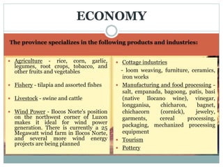 The province specializes in the following products and industries:
 Agriculture - rice, corn, garlic,
legumes, root crops, tobacco, and
other fruits and vegetables
 Fishery - tilapia and assorted fishes
 Livestock - swine and cattle
 Wind Power - Ilocos Norte's position
on the northwest corner of Luzon
makes it ideal for wind power
generation. There is currently a 25
Megawatt wind farm in Ilocos Norte,
and several more wind energy
projects are being planned
 Cottage industries
- loom weaving, furniture, ceramics,
iron works
 Manufacturing and food processing -
salt, empanada, bagoong, patis, basi
(native Ilocano wine), vinegar,
longganisa, chicharon, bagnet,
chichacorn (cornick), jewelry,
garments, cereal processing,
packaging, mechanized processing
equipment
 Tourism
 Pottery
ECONOMY
 