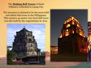 The Sinking Bell Tower of Saint
William's Cathedral in Laoag City.
The structure is claimed to be the most solid
and tallest bell tower in the Philippines.
This massive 45-meter (150 foot) bell tower
was also built by the Augustinians in 1612.
 