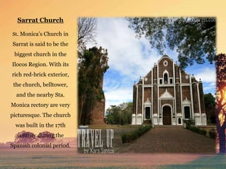 Sarrat Church
St. Monica’s Church in
Sarrat is said to be the
biggest church in the
Ilocos Region. With its
rich red-brick exterior,
the church, belltower,
and the nearby Sta.
Monica rectory are very
picturesque. The church
was built in the 17th
century during the
Spanish colonial period.
 