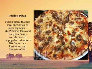 Fusion Pizza
Fusion pizzas that use
local specialties as
pizza toppings –
like Pinakbet Pizza and
Dinuguan Pizza –
are also served
in popular restaurants
like Saramsam
Restaurant and
Herencia Cafe.
 