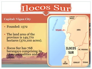 Capital: Vigan City
 Founded: 1572
 The land area of the
province is 149,770
hectares (370,100 acres).
 Ilocos Sur has 768
barangays comprising its
32 municipalities and 2
cities.
 