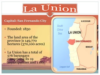 Capital: San Fernando City
 Founded: 1850
 The land area of the
province is 149,770
hectares (370,100 acres)
.
 La Union has a total of
576 barangays
comprising its 19
municipalities and 1 city.
 