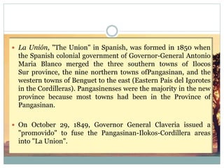  La Unión, "The Union" in Spanish, was formed in 1850 when
the Spanish colonial government of Governor-General Antonio
Maria Blanco merged the three southern towns of Ilocos
Sur province, the nine northern towns ofPangasinan, and the
western towns of Benguet to the east (Eastern Pais del Igorotes
in the Cordilleras). Pangasinenses were the majority in the new
province because most towns had been in the Province of
Pangasinan.
 On October 29, 1849, Governor General Claveria issued a
"promovido" to fuse the Pangasinan-Ilokos-Cordillera areas
into "La Union".
 