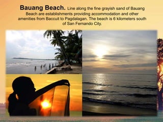 Bauang Beach. Line along the fine grayish sand of Bauang
Beach are establishments providing accommodation and other
amenities from Baccuit to Pagdalagan. The beach is 6 kilometers south
of San Fernando City.
 