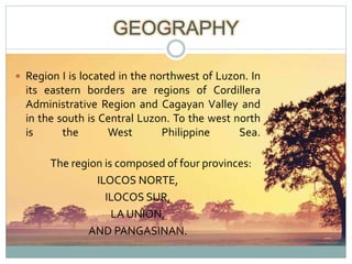 GEOGRAPHY
 Region I is located in the northwest of Luzon. In
its eastern borders are regions of Cordillera
Administrative Region and Cagayan Valley and
in the south is Central Luzon. To the west north
is the West Philippine Sea.
The region is composed of four provinces:
ILOCOS NORTE,
ILOCOS SUR,
LA UNION,
AND PANGASINAN.
 