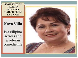 Gloria María
Aspillera Díaz
(born March 10,
1951) is an award-
winning actress in
the Philippines,[1]
and the first
Filipino to win the
Miss Universe
crown in 1969 in
Miami Beach,
Florida.
Nova Villa
is a Filipina
actress and
a veteran
comedienne
.
SOME KNOWN
FACES IN
INDUSTRY
HAILED FROM
LA UNION
 