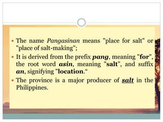  The name Pangasinan means "place for salt" or
"place of salt-making";
 It is derived from the prefix pang, meaning "for",
the root word asin, meaning "salt”, and suffix
an, signifying "location.“
 The province is a major producer of salt in the
Philippines.
 