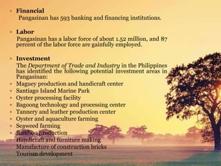  Financial
Pangasinan has 593 banking and financing institutions.
 Labor
Pangasinan has a labor force of about 1.52 million, and 87
percent of the labor force are gainfully employed.
 Investment
The Department of Trade and Industry in the Philippines
has identified the following potential investment areas in
Pangasinan:
 Maguey production and handicraft center
 Santiago Island Marine Park
 Oyster processing facility
 Bagoong technology and processing center
 Tannery and leather production center
 Oyster and aquaculture farming
 Seaweed farming
 Bamboo production
 Handicraft and furniture making
 Manufacture of construction bricks
 Tourism development
 