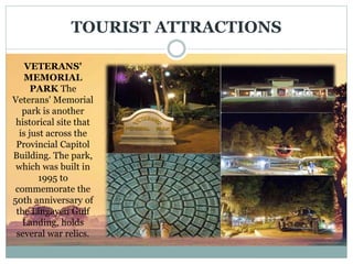 TOURIST ATTRACTIONS
VETERANS'
MEMORIAL
PARK The
Veterans' Memorial
park is another
historical site that
is just across the
Provincial Capitol
Building. The park,
which was built in
1995 to
commemorate the
50th anniversary of
the Lingayen Gulf
Landing, holds
several war relics.
 