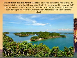 The Hundred Islands National Park is a national park in the Philippines. The
islands, totaling 124 at low tide and 123 at high tide, are scattered in Lingayen Gulf
covering an area of 16.76 square kilometres (6.47 sq mi). Only three of them have
been developed for tourism: Governor Island, Quezon Island, and Children's
Island.
 