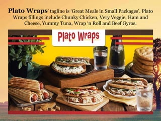 Plato Wraps’ tagline is ‘Great Meals in Small Packages’. Plato
Wraps fillings include Chunky Chicken, Very Veggie, Ham and
Cheese, Yummy Tuna, Wrap ‘n Roll and Beef Gyros.
 