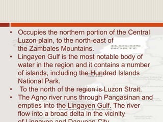 • Occupies the northern portion of the Central
Luzon plain, to the north-east of
the Zambales Mountains.
• Lingayen Gulf is the most notable body of
water in the region and it contains a number
of islands, including the Hundred Islands
National Park.
• To the north of the region is Luzon Strait.
• The Agno river runs through Pangasinan and
empties into the Lingayen Gulf. The river
flow into a broad delta in the vicinity
 