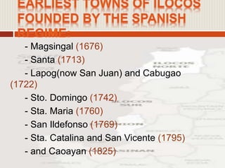 - Magsingal (1676)
- Santa (1713)
- Lapog(now San Juan) and Cabugao
(1722)
- Sto. Domingo (1742)
- Sta. Maria (1760)
- San Ildefonso (1769)
- Sta. Catalina and San Vicente (1795)
- and Caoayan (1825)
 