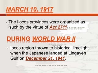 - The Ilocos provinces were organized as
such by the virtue of Act 2711
- Ilocos region thrown to historical limelight
when the Japanese landed at Lingayen
Gulf on December 21, 1941.
 