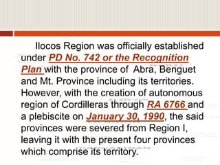 Ilocos Region was officially established
under PD No. 742 or the Recognition
Plan with the province of Abra, Benguet
and Mt. Province including its territories.
However, with the creation of autonomous
region of Cordilleras through RA 6766 and
a plebiscite on January 30, 1990, the said
provinces were severed from Region I,
leaving it with the present four provinces
which comprise its territory.
 