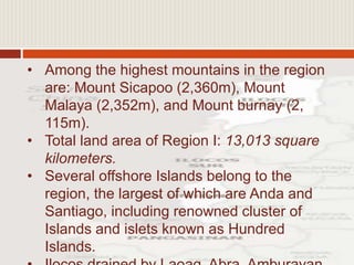 • Among the highest mountains in the region
are: Mount Sicapoo (2,360m), Mount
Malaya (2,352m), and Mount burnay (2,
115m).
• Total land area of Region I: 13,013 square
kilometers.
• Several offshore Islands belong to the
region, the largest of which are Anda and
Santiago, including renowned cluster of
Islands and islets known as Hundred
Islands.
 