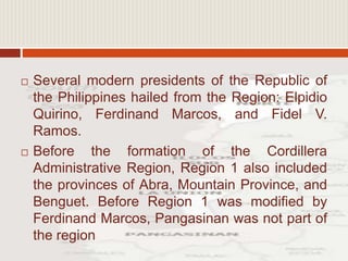  Several modern presidents of the Republic of
the Philippines hailed from the Region: Elpidio
Quirino, Ferdinand Marcos, and Fidel V.
Ramos.
 Before the formation of the Cordillera
Administrative Region, Region 1 also included
the provinces of Abra, Mountain Province, and
Benguet. Before Region 1 was modified by
Ferdinand Marcos, Pangasinan was not part of
the region
 