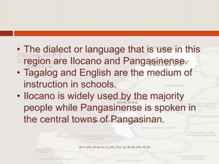• The dialect or language that is use in this
region are Ilocano and Pangasinense.
• Tagalog and English are the medium of
instruction in schools.
• Ilocano is widely used by the majority
people while Pangasinense is spoken in
the central towns of Pangasinan.
 